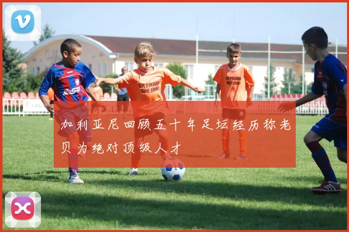 加利亚尼回顾五十年足坛经历称老贝为绝对顶级人才