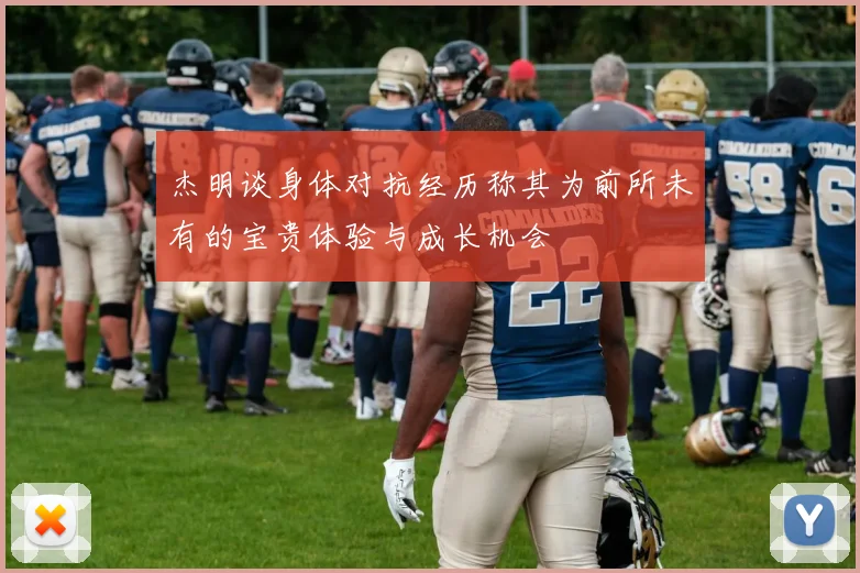 杰明谈身体对抗经历称其为前所未有的宝贵体验与成长机会