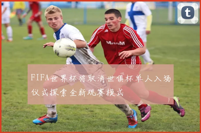 FIFA世界杯将取消世俱杯单人入场仪式探索全新观赛模式