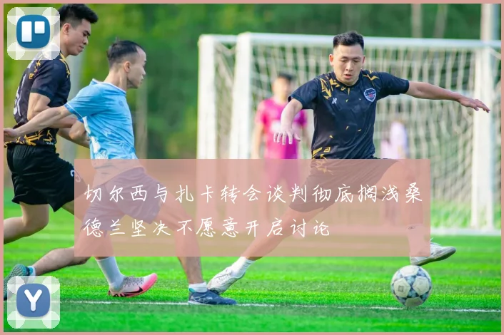 切尔西与扎卡转会谈判彻底搁浅桑德兰坚决不愿意开启讨论