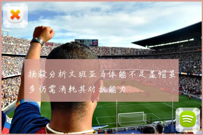 杨毅分析文班亚马体能不足盖帽虽多仍需消耗其对抗能力