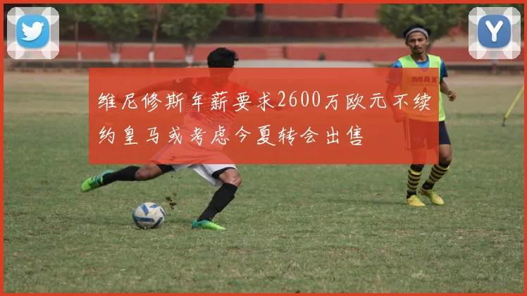 维尼修斯年薪要求2600万欧元不续约皇马或考虑今夏转会出售