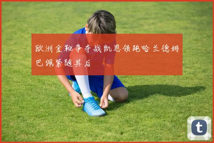 欧洲金靴争夺战凯恩领跑哈兰德姆巴佩紧随其后