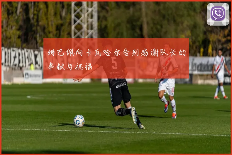 姆巴佩向卡瓦哈尔告别感谢队长的奉献与祝福