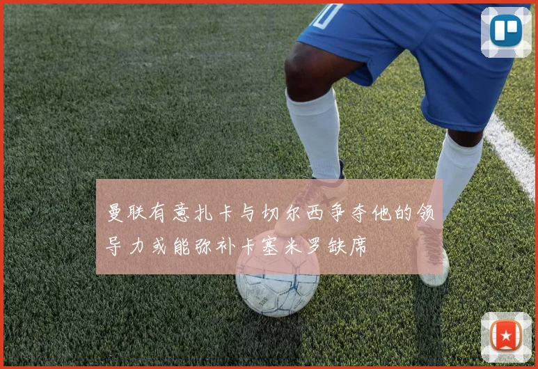 曼联有意扎卡与切尔西争夺他的领导力或能弥补卡塞米罗缺席