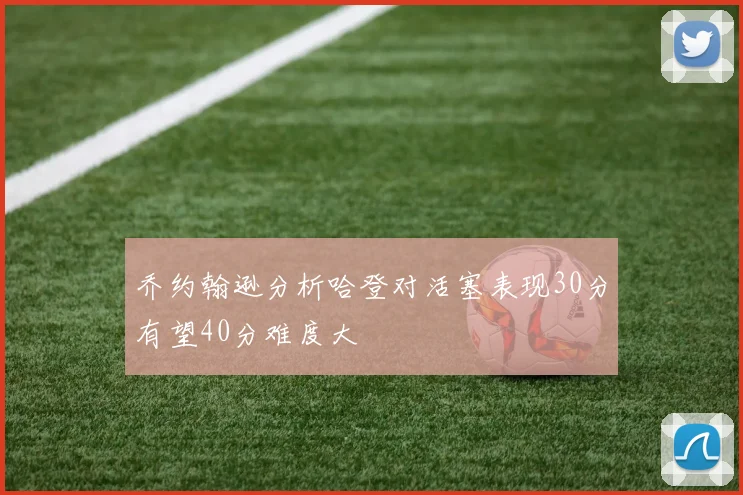 乔约翰逊分析哈登对活塞表现30分有望40分难度大