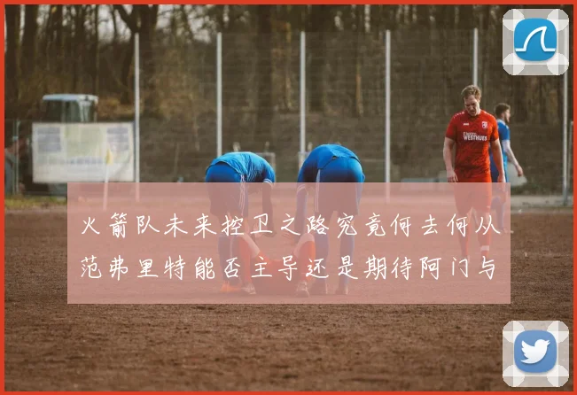 火箭队未来控卫之路究竟何去何从范弗里特能否主导还是期待阿门与谢泼德崛起