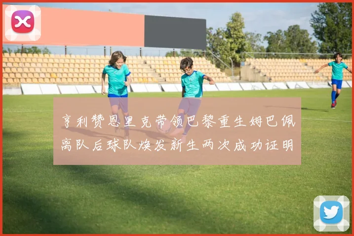 亨利赞恩里克带领巴黎重生姆巴佩离队后球队焕发新生两次成功证明