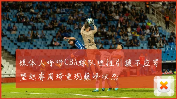 媒体人呼吁CBA球队理性引援不应寄望赵睿周琦重现巅峰状态