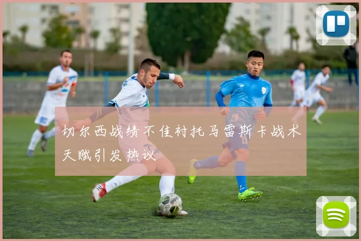 切尔西战绩不佳衬托马雷斯卡战术天赋引发热议