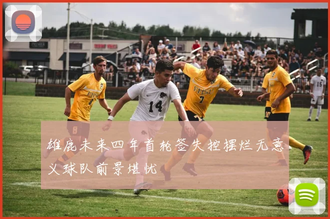 雄鹿未来四年首轮签失控摆烂无意义球队前景堪忧