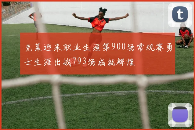 克莱迎来职业生涯第900场常规赛勇士生涯出战793场成就辉煌