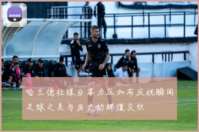 哈兰德社媒分享力压加布庆祝瞬间足球之美与历史的辉煌交织